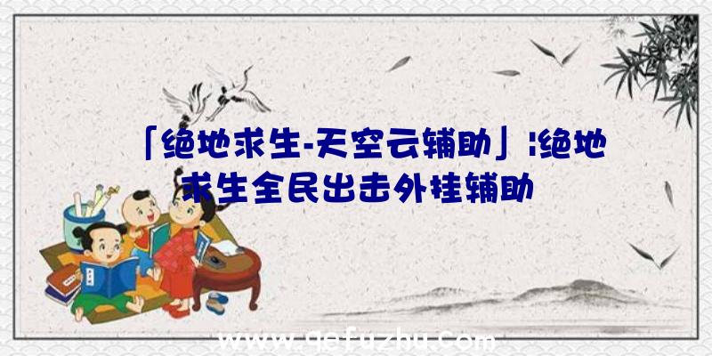 「绝地求生-天空云辅助」|绝地求生全民出击外挂辅助